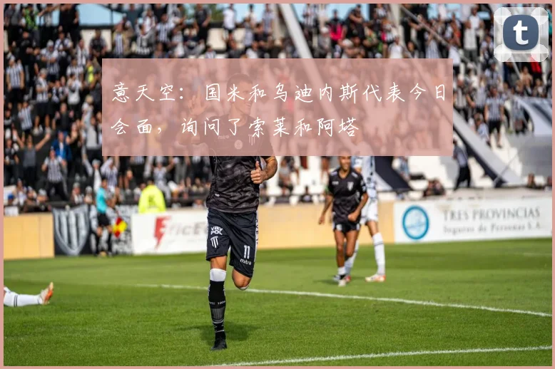 意天空:国米和乌迪内斯代表今日会面,询问了索莱和阿塔
