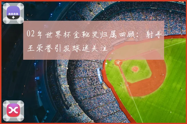 02年世界杯金靴奖归属回顾：射手王荣誉引发球迷关注